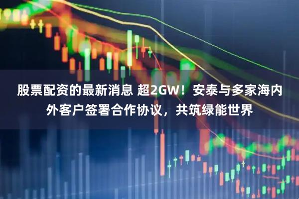 股票配资的最新消息 超2GW！安泰与多家海内外客户签署合作协议，共筑绿能世界