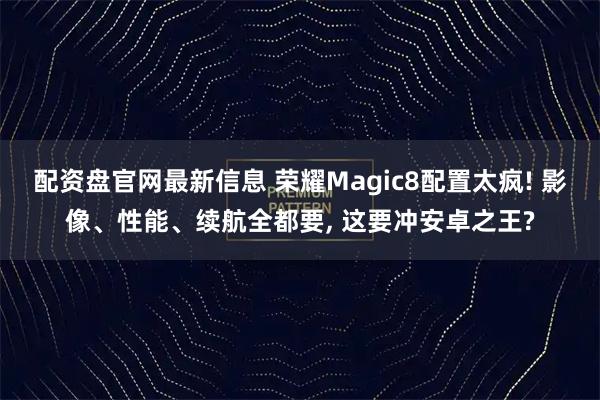 配资盘官网最新信息 荣耀Magic8配置太疯! 影像、性能、续航全都要, 这要冲安卓之王?