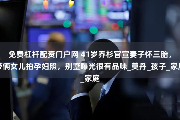 免费杠杆配资门户网 41岁乔杉官宣妻子怀三胎，带俩女儿拍孕妇照，别墅曝光很有品味_莫丹_孩子_家庭