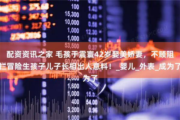 配资资讯之家 毛孩于震寰42岁娶美娇妻，不顾阻拦冒险生孩子儿子长相出人意料！_婴儿_外表_成为了