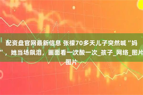 配资盘官网最新信息 张檬70多天儿子突然喊“妈”，她当场飙泪，画面看一次酸一次_孩子_网络_图片