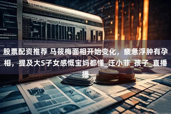 股票配资推荐 马筱梅面相开始变化，疲惫浮肿有孕相，提及大S子女感慨宝妈都懂_汪小菲_孩子_直播