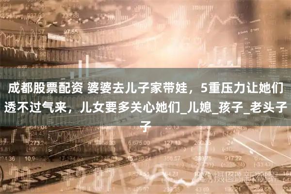 成都股票配资 婆婆去儿子家带娃，5重压力让她们透不过气来，儿女要多关心她们_儿媳_孩子_老头子